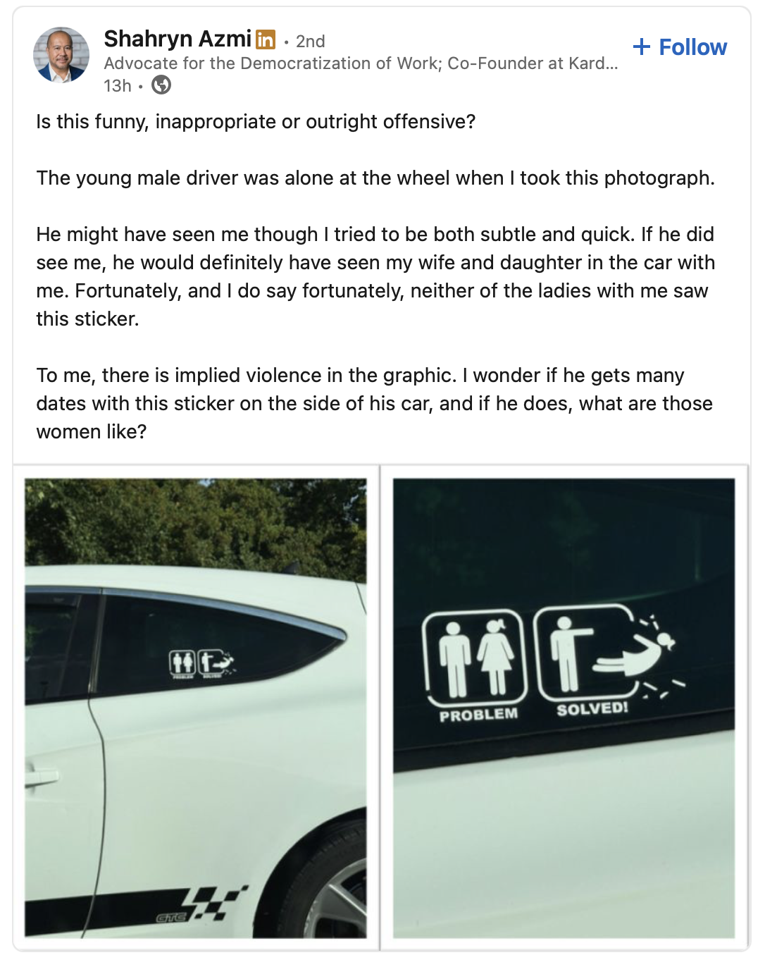 A picture of a post from LinkedIn, showing a bumper sticker with two boxes. The first box shows a stick figure man standing by a stick figure woman. This box is captioned "Problem." The second box shows a stick figure man striking a stick figure woman with enough force to shatter the side of the box, causing the woman figure to fly out of the box. This box is captioned "Solution." The original post from Shahryn Azmi reads "Is this funny, inappropriate or outright offensive? The young male driver was alone at the wheel when I took this photograph. He might have seen me though I tried to be both subtle and quick. If he did see me, he would definitely have seen my wife and daughter in the car with me. Fortunately, and I do say fortunately, neither of the ladies with me saw this sticker. To me, there is implied violence in the graphic. I wonder if he gets many dates with this sticker on the side of his car, and if he does, what are those women like?"